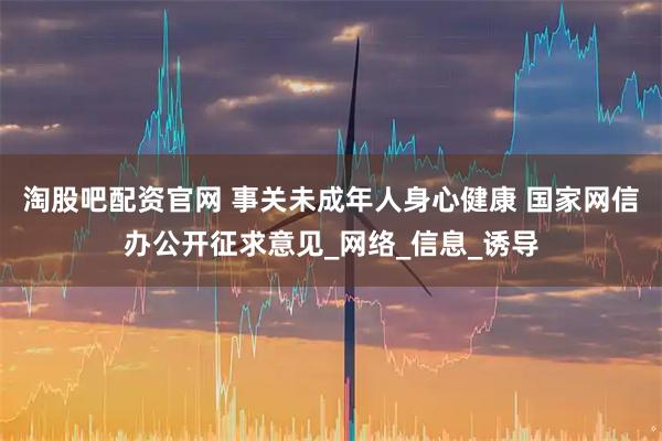 淘股吧配资官网 事关未成年人身心健康 国家网信办公开征求意见_网络_信息_诱导