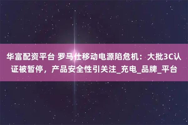 华富配资平台 罗马仕移动电源陷危机：大批3C认证被暂停，产品安全性引关注_充电_品牌_平台