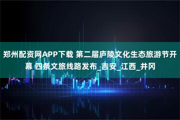 郑州配资网APP下载 第二届庐陵文化生态旅游节开幕 四条文旅线路发布_吉安_江西_井冈