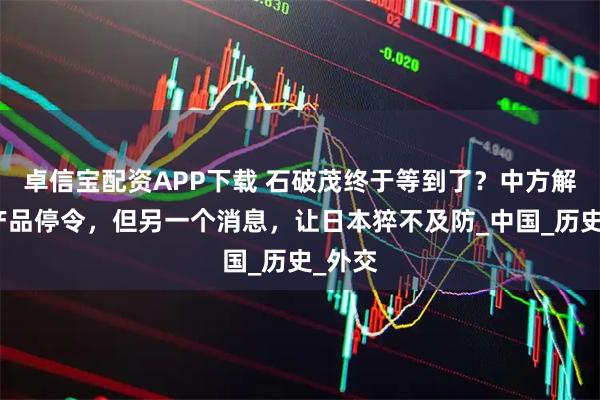 卓信宝配资APP下载 石破茂终于等到了？中方解除水产品停令，但另一个消息，让日本猝不及防_中国_历史_外交