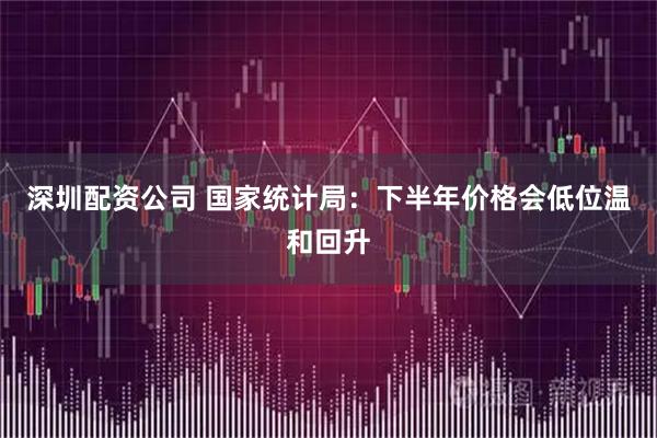 深圳配资公司 国家统计局：下半年价格会低位温和回升