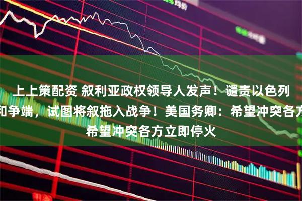 上上策配资 叙利亚政权领导人发声！谴责以色列制造冲突和争端，试图将叙拖入战争！美国务卿：希望冲突各方立即停火