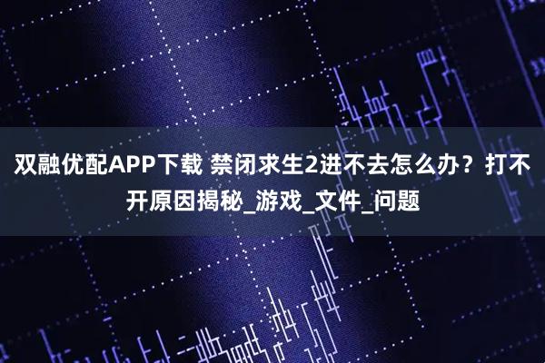 双融优配APP下载 禁闭求生2进不去怎么办?打不开原因揭秘_游戏_文件_问题