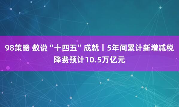98策略 数说“十四五”成就丨5年间累计新增减税降费预计10.5万亿元