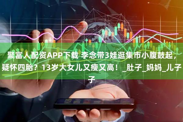 聚富人配资APP下载 李念带3娃逛集市小腹鼓起，疑怀四胎？13岁大女儿又瘦又高！_肚子_妈妈_儿子