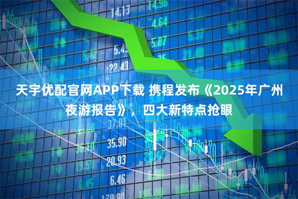 天宇优配官网APP下载 携程发布《2025年广州夜游报告》，四大新特点抢眼