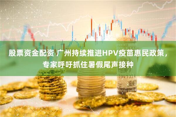股票资金配资 广州持续推进HPV疫苗惠民政策，专家呼吁抓住暑假尾声接种