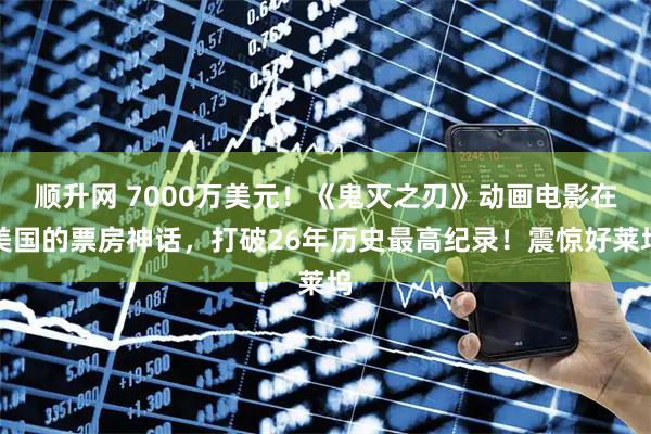 顺升网 7000万美元！《鬼灭之刃》动画电影在美国的票房神话，打破26年历史最高纪录！震惊好莱坞