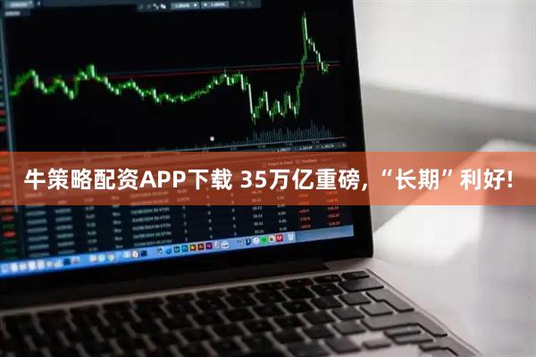 牛策略配资APP下载 35万亿重磅, “长期”利好!