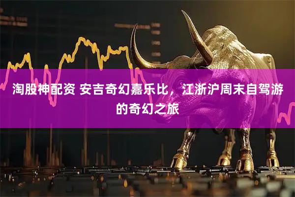 淘股神配资 安吉奇幻嘉乐比，江浙沪周末自驾游的奇幻之旅