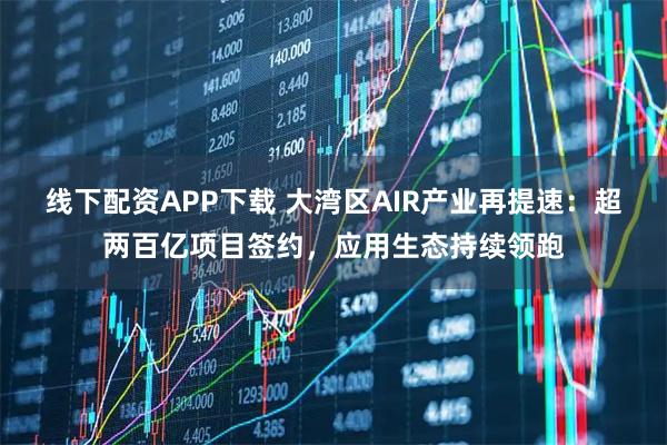 线下配资APP下载 大湾区AIR产业再提速：超两百亿项目签约，应用生态持续领跑