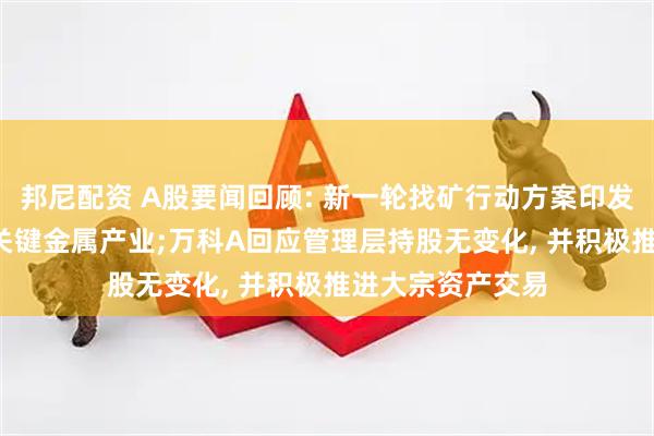 邦尼配资 A股要闻回顾: 新一轮找矿行动方案印发, 人工智能赋能关键金属产业;万科A回应管理层持股无变化, 并积极推进大宗资产交易