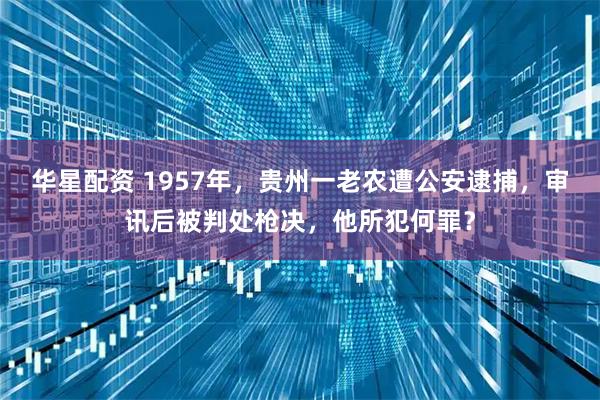 华星配资 1957年,贵州一老农遭公安逮捕,审讯后被判处枪决,他所犯何罪?
