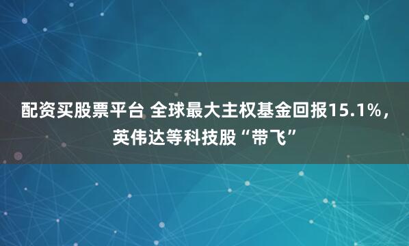 配资买股票平台 全球最大主权基金回报15.1%,英伟达等科技股“带飞”