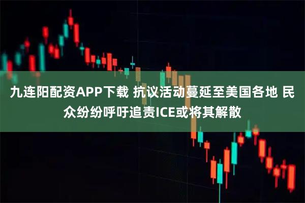 九连阳配资APP下载 抗议活动蔓延至美国各地 民众纷纷呼吁追责ICE或将其解散