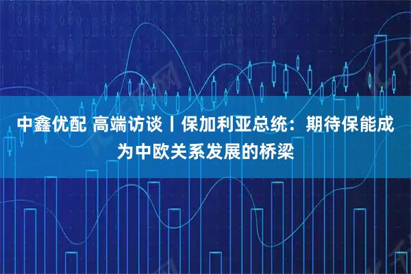中鑫优配 高端访谈丨保加利亚总统：期待保能成为中欧关系发展的桥梁