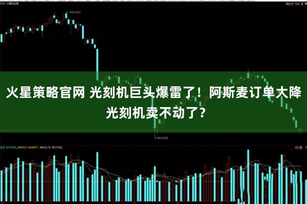 火星策略官网 光刻机巨头爆雷了！阿斯麦订单大降 光刻机卖不动了？