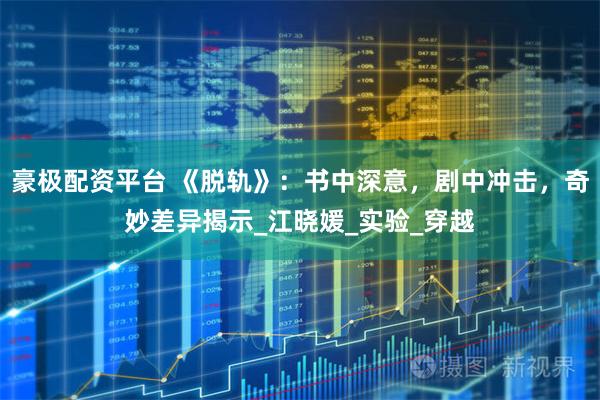 豪极配资平台 《脱轨》：书中深意，剧中冲击，奇妙差异揭示_江晓媛_实验_穿越