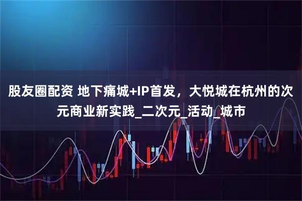 股友圈配资 地下痛城+IP首发,大悦城在杭州的次元商业新实践_二次元_活动_城市