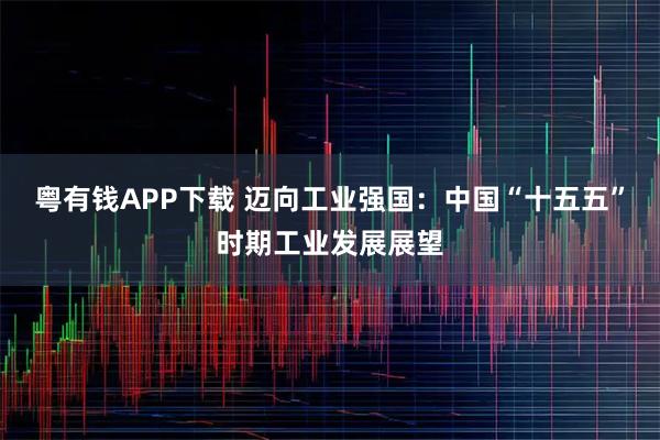 粤有钱APP下载 迈向工业强国：中国“十五五”时期工业发展展望