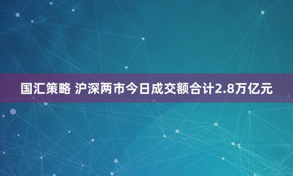 国汇策略 沪深两市今日成交额合计2.8万亿元