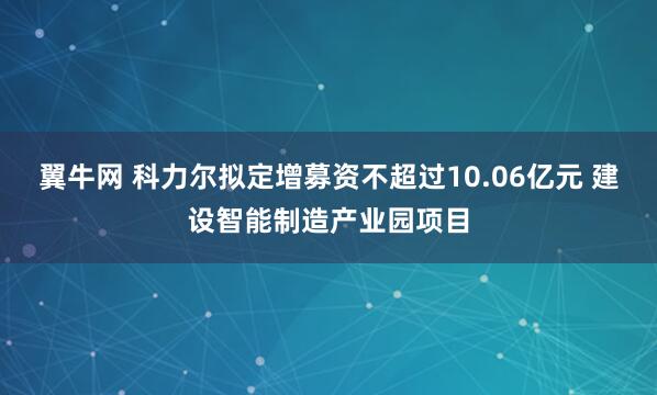 翼牛网 科力尔拟定增募资不超过10.06亿元 建设智能制造产业园项目