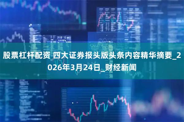 股票杠杆配资 四大证券报头版头条内容精华摘要_2026年3月24日_财经新闻